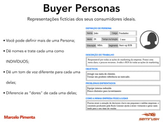 Marcelo Pimenta
Buyer Personas
Representações fictícias dos seus consumidores ideais.
• Você pode definir mais de uma Persona;
• Dê nomes e trate cada uma como
INDIVÍDUOS;
• Dê um tom de voz diferente para cada uma
delas;
• Diferencie as “dores" de cada uma delas;
 