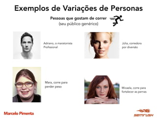 Marcelo Pimenta
Exemplos de Variações de Personas
Pessoas que gostam de correr 
(seu público genérico)
Adriano, o maratonista
Profissional
Micaela, corre para
fortalecer as pernas
Júlia, corredora  
por diversão
Mara, corre para
perder peso
 
