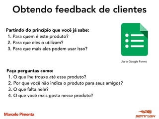 Marcelo Pimenta
Obtendo feedback de clientes
Partindo do princípio que você já sabe:
1. Para quem é este produto?
2. Para que eles o utilizam?
3. Para que mais eles podem usar isso?
Use o Google Forms
Faça perguntas como:
1. O que lhe trouxe até esse produto?
2. Por que você não indica o produto para seus amigos?
3. O que falta nele?
4. O que você mais gosta nesse produto?
 