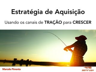 Marcelo Pimenta
Estratégia de Aquisição
Usando os canais de TRAÇÃO para CRESCER
 