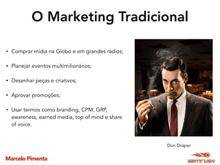 Marcelo Pimenta
O Marketing Tradicional
• Comprar mídia na Globo e em grandes rádios;
• Planejar eventos multimilionários;
• Desenhar peças e criativos;
• Aprovar promoções;
• Usar termos como branding, CPM, GRP,
awareness, earned media, top of mind e share
of voice.
Don Draper
 