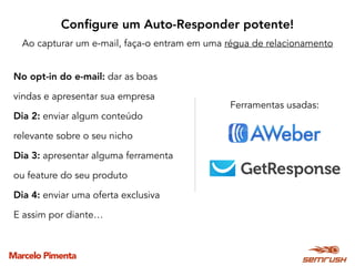 Marcelo Pimenta
No opt-in do e-mail: dar as boas
vindas e apresentar sua empresa
Dia 2: enviar algum conteúdo
relevante sobre o seu nicho
Dia 3: apresentar alguma ferramenta
ou feature do seu produto
Dia 4: enviar uma oferta exclusiva
E assim por diante…
Conﬁgure um Auto-Responder potente!
Ao capturar um e-mail, faça-o entram em uma régua de relacionamento
Ferramentas usadas:
 