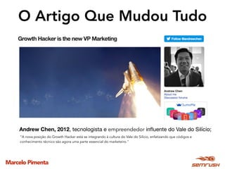 Marcelo Pimenta
O Artigo Que Mudou Tudo
Andrew Chen, 2012, tecnologista e empreendedor inﬂuente do Vale do Silício;
“A nova posição do Growth Hacker está se integrando à cultura do Vale do Silício, enfatizando que códigos e
conhecimento técnico são agora uma parte essencial do marketeiro."
 