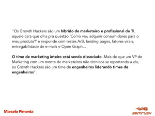 Marcelo Pimenta
"Os Growth Hackers são um híbrido de marketeiro e proﬁssional de TI,
aquele cara que olha pra questão ‘Como vou adquirir consumidores para o
meu produto?’ e responde com testes A/B, landing pages, fatores virais,
entregabilidade de e-mails e Open Graph...
O time de marketing inteiro está sendo dissociado. Mais do que um VP de
Marketing com um monte de marketeiros não técnicos se reportando a ele,
os Growth Hackers são um time de engenheiros liderando times de
engenheiros”.
 