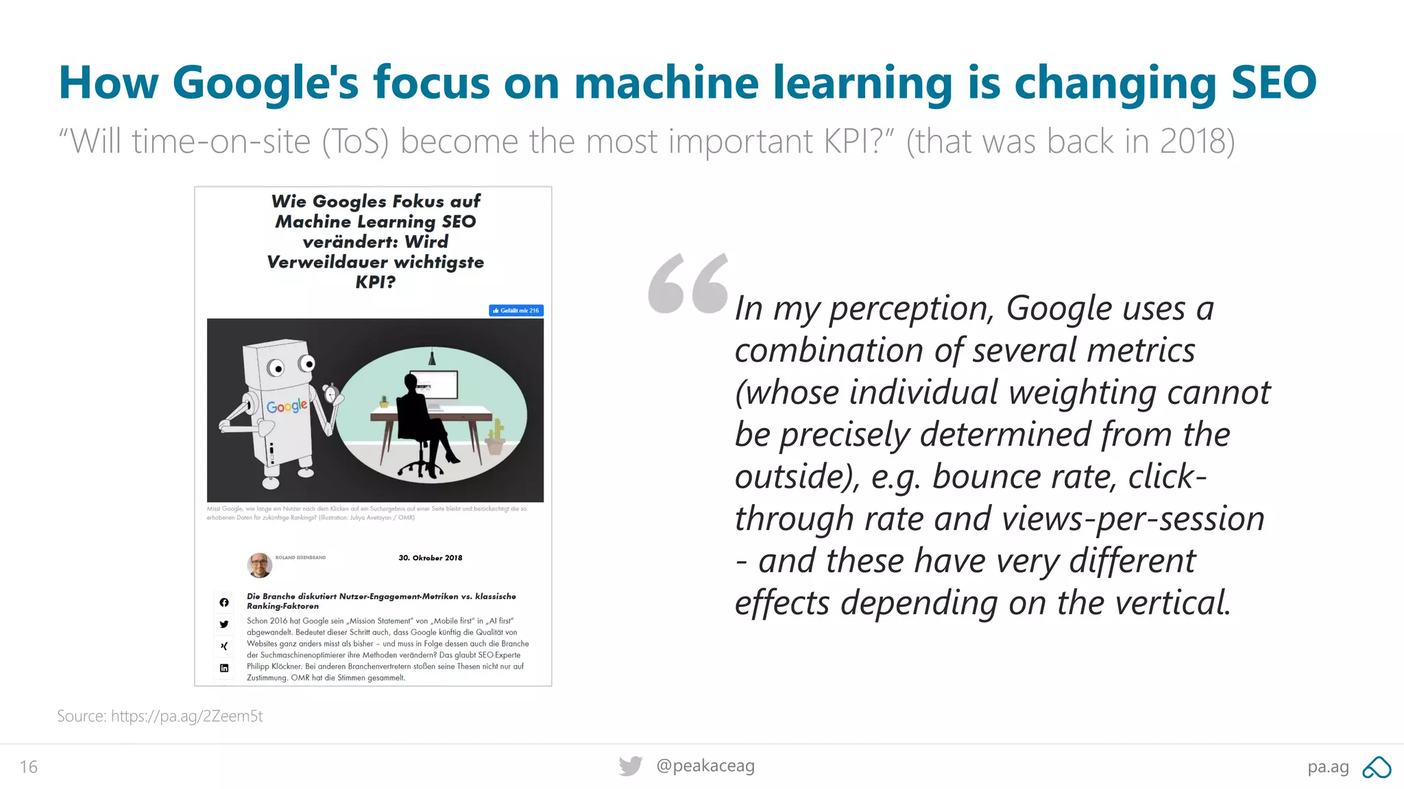 pa.ag@peakaceag16
How Google's focus on machine learning is changing SEO
“Will time-on-site (ToS) become the most important KPI?” (that was back in 2018)
Source: https://pa.ag/2Zeem5t
In my perception, Google uses a
combination of several metrics
(whose individual weighting cannot
be precisely determined from the
outside), e.g. bounce rate, click-
through rate and views-per-session
- and these have very different
effects depending on the vertical.
 