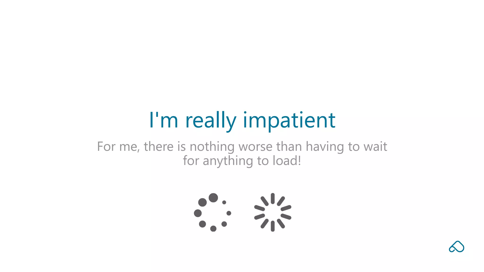 For me, there is nothing worse than having to wait
for anything to load!
I'm really impatient
 