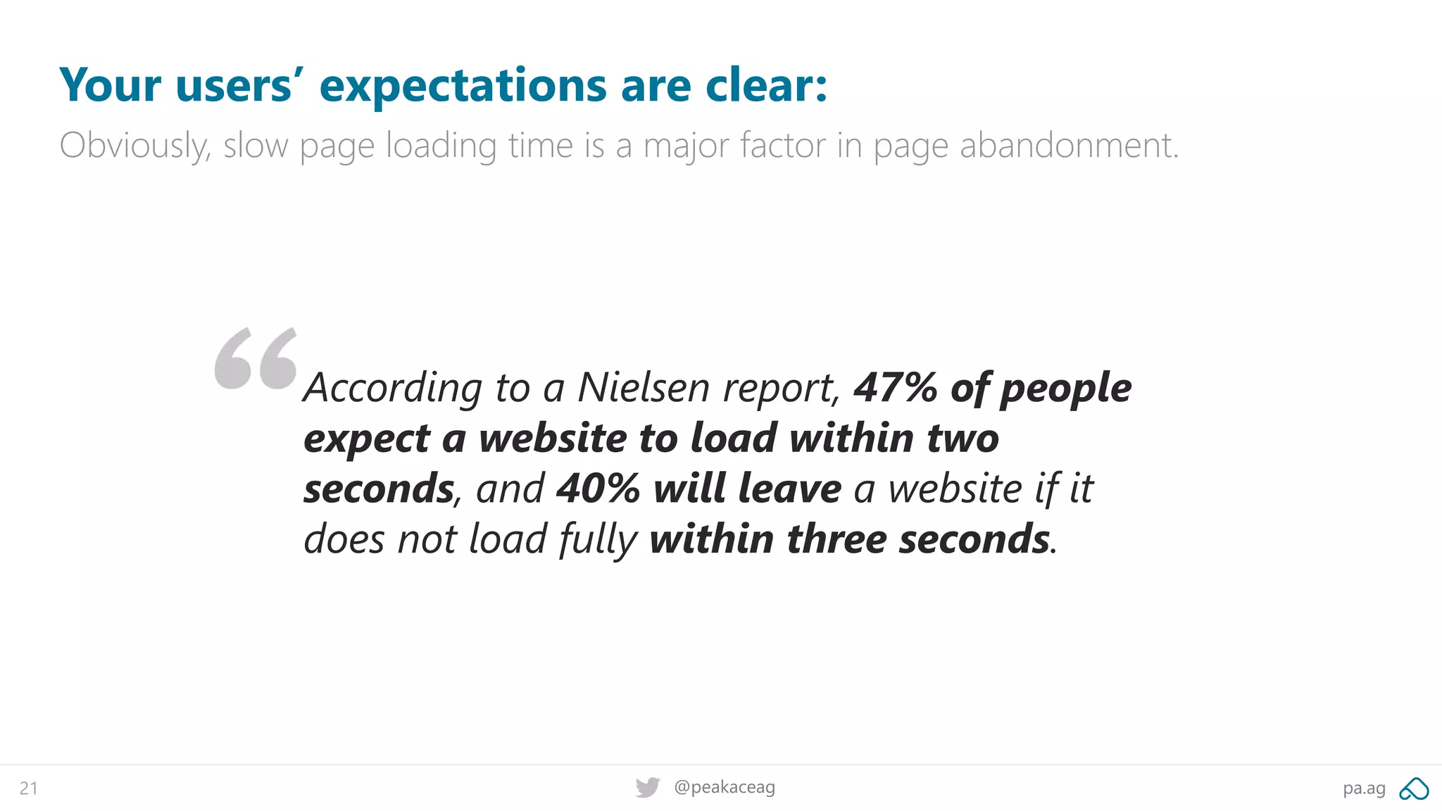 pa.ag@peakaceag21
Your users’ expectations are clear:
Obviously, slow page loading time is a major factor in page abandonment.
According to a Nielsen report, 47% of people
expect a website to load within two
seconds, and 40% will leave a website if it
does not load fully within three seconds.
 