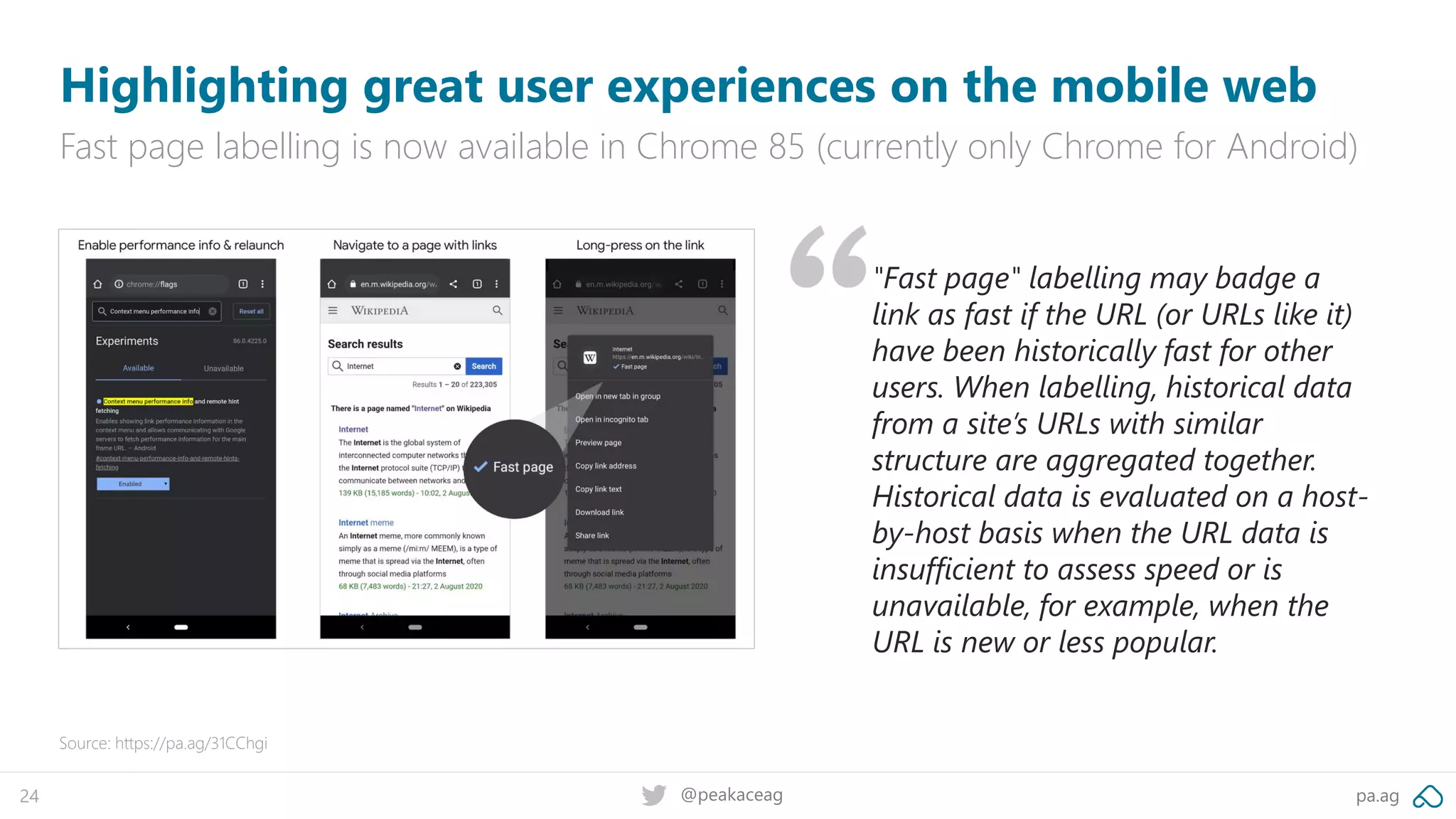 pa.ag@peakaceag24
Highlighting great user experiences on the mobile web
Fast page labelling is now available in Chrome 85 (currently only Chrome for Android)
Source: https://pa.ag/31CChgi
"Fast page" labelling may badge a
link as fast if the URL (or URLs like it)
have been historically fast for other
users. When labelling, historical data
from a site’s URLs with similar
structure are aggregated together.
Historical data is evaluated on a host-
by-host basis when the URL data is
insufficient to assess speed or is
unavailable, for example, when the
URL is new or less popular.
 