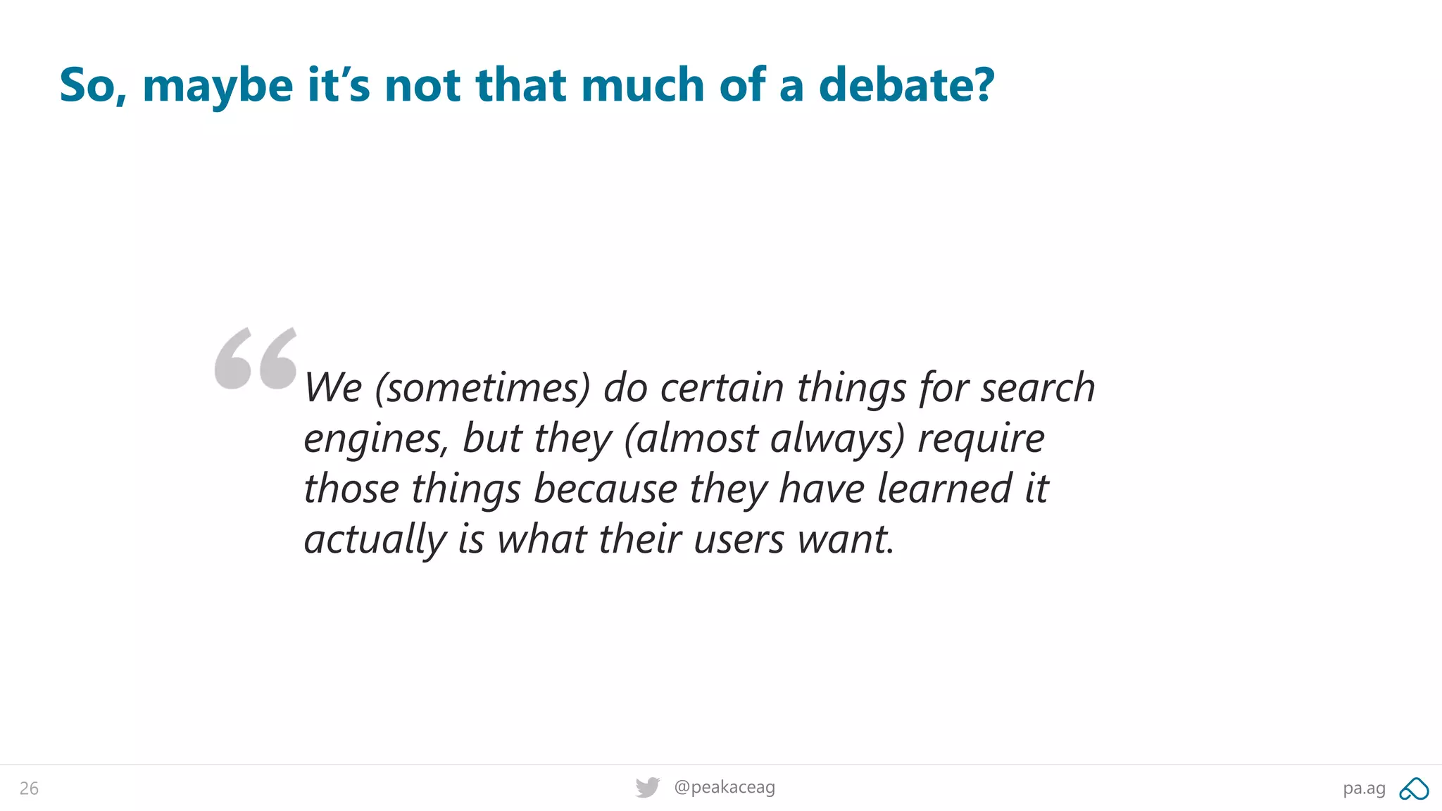pa.ag@peakaceag26
So, maybe it’s not that much of a debate?
We (sometimes) do certain things for search
engines, but they (almost always) require
those things because they have learned it
actually is what their users want.
 