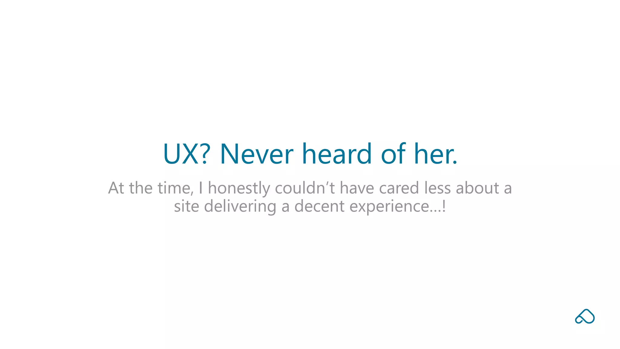 At the time, I honestly couldn’t have cared less about a
site delivering a decent experience…!
UX? Never heard of her.
 