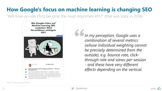 pa.ag@peakaceag16
How Google's focus on machine learning is changing SEO
“Will time-on-site (ToS) become the most important KPI?” (that was back in 2018)
Source: https://pa.ag/2Zeem5t
In my perception, Google uses a
combination of several metrics
(whose individual weighting cannot
be precisely determined from the
outside), e.g. bounce rate, click-
through rate and views-per-session
- and these have very different
effects depending on the vertical.
 