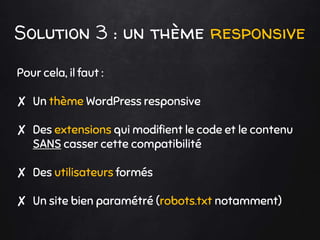 Solution 3 : un thème responsive
Pour cela, il faut :
✘ Un thème WordPress responsive
✘ Des extensions qui modifient le code et le contenu
SANS casser cette compatibilité
✘ Des utilisateurs formés
✘ Un site bien paramétré (robots.txt notamment)
 