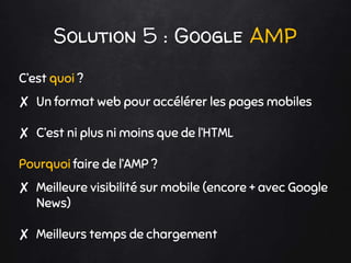 Solution 5 : Google AMP
C’est quoi ?
✘ Un format web pour accélérer les pages mobiles
✘ C’est ni plus ni moins que de l’HTML
Pourquoi faire de l’AMP ?
✘ Meilleure visibilité sur mobile (encore + avec Google
News)
✘ Meilleurs temps de chargement
 