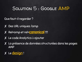 Solution 5 : Google AMP
Que faut-il regarder ?
✘ Des URL uniques /amp
✘ Rel=amp et rel=canonical !!!!
✘ Le code Analytics à ajouter
✘ La présence de données structurées dans les pages
AMP
✘ Le design !
 