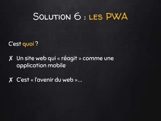 Solution 6 : les PWA
C’est quoi ?
✘ Un site web qui « réagit » comme une
application mobile
✘ C’est « l’avenir du web »…
 