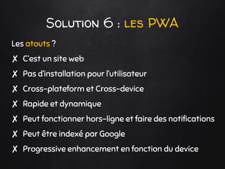Solution 6 : les PWA
Les atouts ?
✘ C’est un site web
✘ Pas d’installation pour l’utilisateur
✘ Cross-plateform et Cross-device
✘ Rapide et dynamique
✘ Peut fonctionner hors-ligne et faire des notifications
✘ Peut être indexé par Google
✘ Progressive enhancement en fonction du device
 