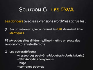 Solution 6 : les PWA
Les dangers avec les extensions WordPress actuelles :
✘ Sur un même site, le contenu et les URL devraient être
identiques
PS : Avec des sites différents, il faut mettre en place des
rel=canonical et rel=alternate
✘ Les autres défauts :
- ressources peut-être bloquées (robots.txt, etc.)
- WebAnalytics non prévus
- bugs
- contenus pauvres
 