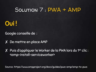 Solution 7 : PWA + AMP
Oui !
Google conseille de :
✘ De mettre en place AMP
✘ Puis d’appliquer le Worker de la PWA lors du 1er clic :
<amp-install-serviceworker>
Source : https://www.ampproject.org/docs/guides/pwa-amp/amp-to-pwa
 