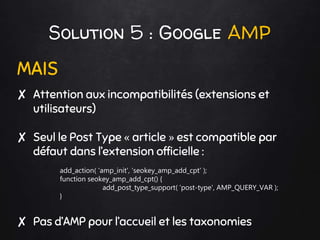 Solution 5 : Google AMP
MAIS
✘ Attention aux incompatibilités (extensions et
utilisateurs)
✘ Seul le Post Type « article » est compatible par
défaut dans l’extension officielle :
add_action( 'amp_init', 'seokey_amp_add_cpt' );
function seokey_amp_add_cpt() {
add_post_type_support( ‘post-type', AMP_QUERY_VAR );
}
✘ Pas d’AMP pour l’accueil et les taxonomies
 