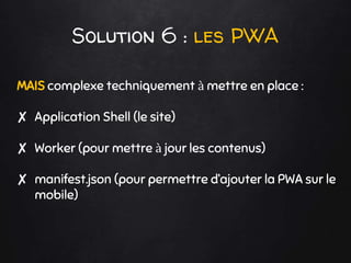 Solution 6 : les PWA
MAIS complexe techniquement à mettre en place :
✘ Application Shell (le site)
✘ Worker (pour mettre à jour les contenus)
✘ manifest.json (pour permettre d’ajouter la PWA sur le
mobile)
 