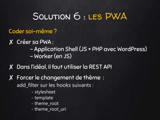 Solution 6 : les PWA
Coder soi-même ?
✘ Créer sa PWA :
- Application Shell (JS + PHP avec WordPress)
- Worker (en JS)
✘ Dans l’idéal, il faut utiliser la REST API
✘ Forcer le changement de thème :
add_filter sur les hooks suivants :
- stylesheet
- template
- theme_root
- theme_root_uri
 