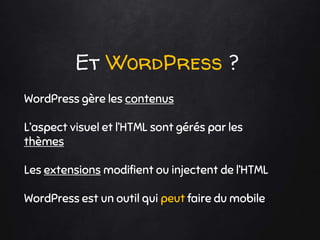 Et WordPress ?
WordPress gère les contenus
L’aspect visuel et l’HTML sont gérés par les
thèmes
Les extensions modifient ou injectent de l’HTML
WordPress est un outil qui peut faire du mobile
 