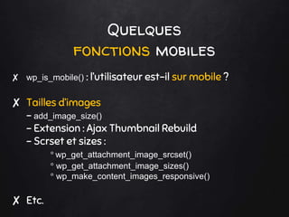 Quelques
fonctions mobiles
✘ wp_is_mobile() : l’utilisateur est-il sur mobile ?
✘ Tailles d’images
- add_image_size()
- Extension : Ajax Thumbnail Rebuild
- Scrset et sizes :
° wp_get_attachment_image_srcset()
° wp_get_attachment_image_sizes()
° wp_make_content_images_responsive()
✘ Etc.
 