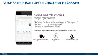 Confidentialwww.milestoneinternet.com | 1-408-200-2211
VOICE SEARCHISALLABOUT-SINGLE RIGHTANSWER
“What is the best hotel to stay at in Chicago…”
“Where do I buy a chain saw?”
“Where is my nearest ATM?”
“When does the New York Moma Close?”
Google Assistant Apple Siri Amazon Echo
Voice search implies
“single right answer”
 