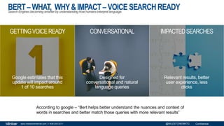 Confidentialwww.milestoneinternet.com | 1-408-200-2211 @MILESTONEMKTG
BERT–WHAT, WHY&IMPACT –VOICE SEARCHREADYSearch Engines becoming smarter by understanding how humans interpret language.
According to google – “Bert helps better understand the nuances and context of
words in searches and better match those queries with more relevant results”
GETTINGVOICEREADY CONVERSATIONAL IMPACTEDSEARCHES
Google estimates that this
update will impact around
1 of 10 searches
Designed for
conversational and natural
language queries
Relevant results, better
user experience, less
clicks
 