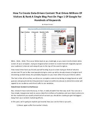 How To Create Data-Driven Content That Drives Millions Of
Visitors & Rank A Single Blog Post On Page 1 Of Google For
Hundreds of Keywords
By Roland Frasier
Blink… blink… blink. The cursor blinks back at you mockingly as you stare into the blank white
screen of your computer, trying to imagine what content to create that will magically capture
your audience’s interest and catapult you to the top of the search engines.
How many times have you found yourself staring at your screen trying to think of what to
create next? If you’re like most people trying to come up with a steady stream of original and
interesting content ideas, this probably happens to you more often than you’d like to admit.
The fact is that all too often, we drive our complete content marketing strategy based on wild
guesses and group brainstorming sessions trying to read the tea leaves to determine what will
appeal to our audience and drive traffic to our websites.
Data Driven Content to the Rescue
But, it doesn’t have to be that way. In fact, it really shouldn’t be that way at all. You can use a
few simple, inexpensive tools to access data from millions of websites and user intent actions to
let the market tell you exactly what kind of content you should be creating to get the biggest
bang from your content marketing efforts.
In this post, we’re going to explore just exactly how you can do that so you will…
1) Never again suffer from writer’s block,
 