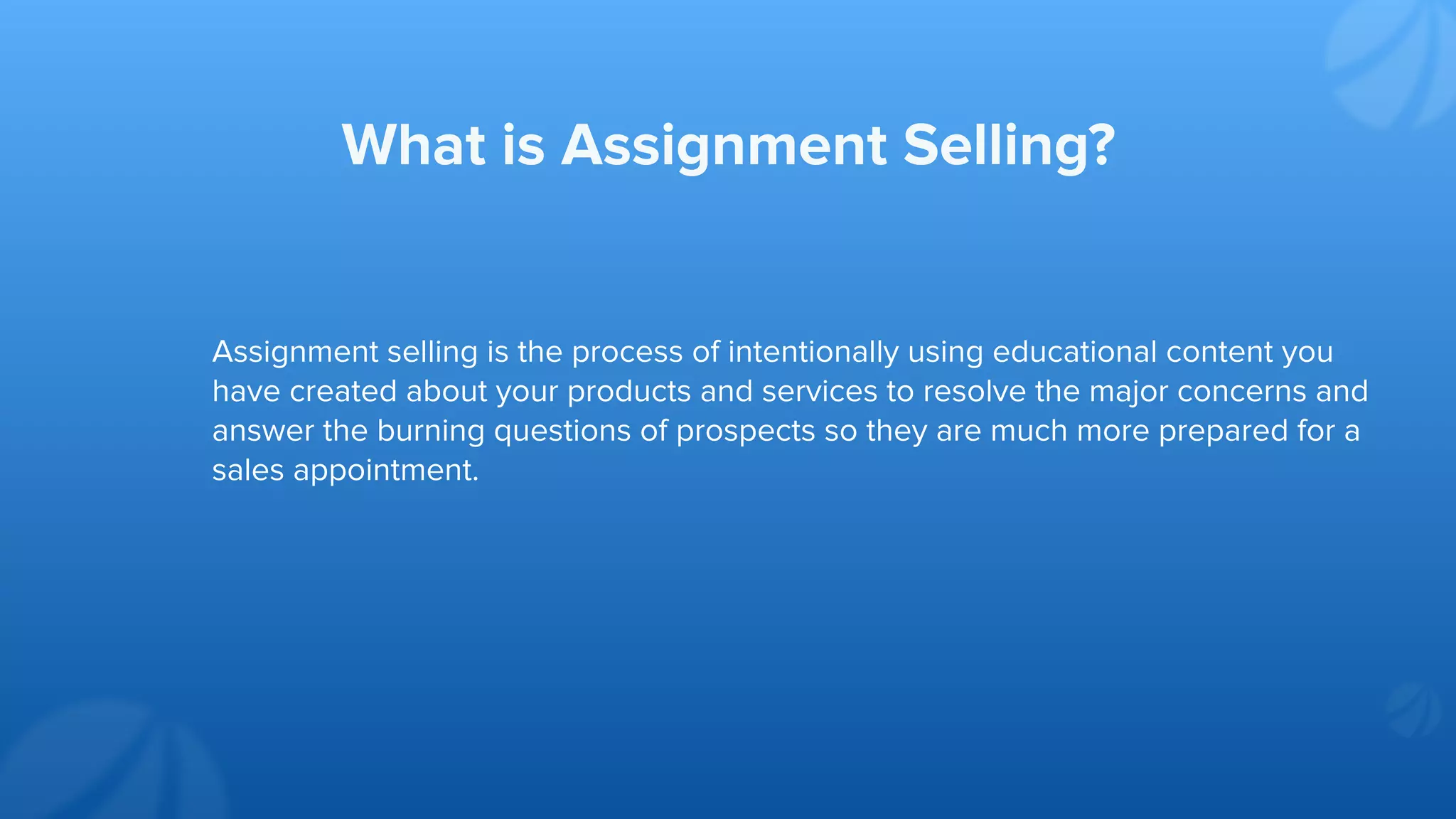 Assignment selling is the process of intentionally using educational content you
have created about your products and services to resolve the major concerns and
answer the burning questions of prospects so they are much more prepared for a
sales appointment.
What is Assignment Selling?
 