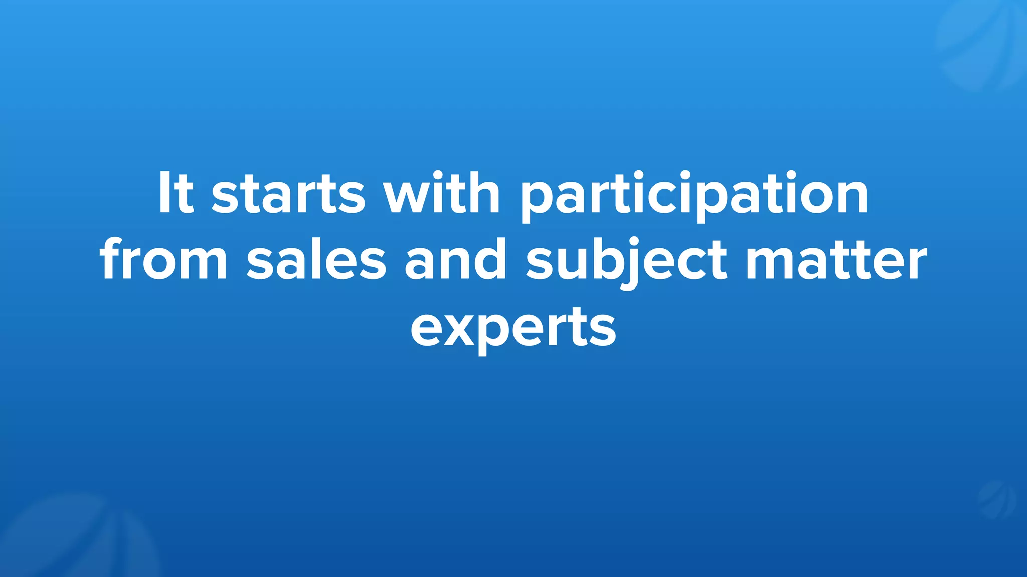 It starts with participation
from sales and subject matter
experts
 