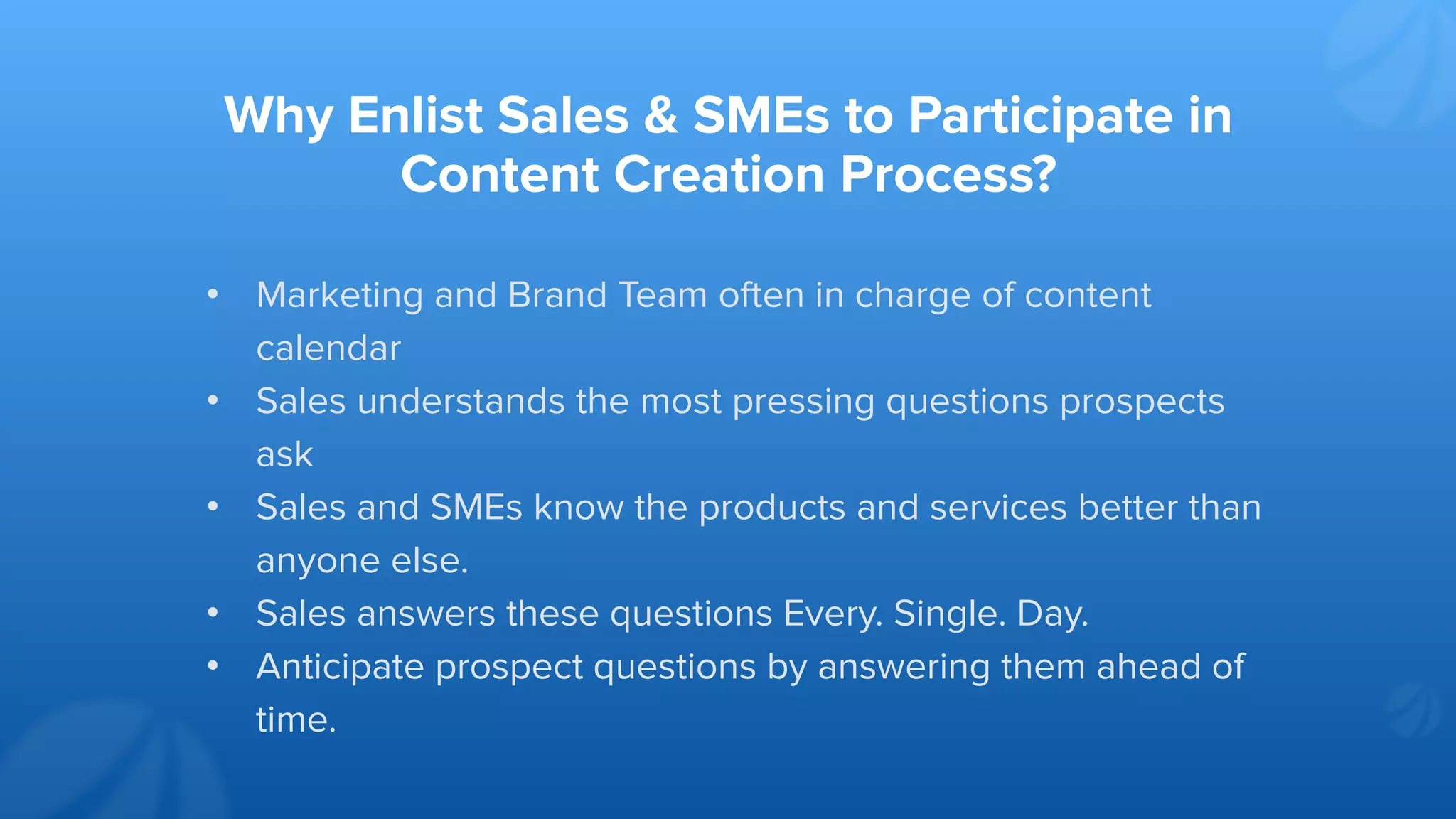 Why Enlist Sales & SMEs to Participate in
Content Creation Process?
• Marketing and Brand Team often in charge of content
calendar
• Sales understands the most pressing questions prospects
ask
• Sales and SMEs know the products and services better than
anyone else.
• Sales answers these questions Every. Single. Day.
• Anticipate prospect questions by answering them ahead of
time.
 