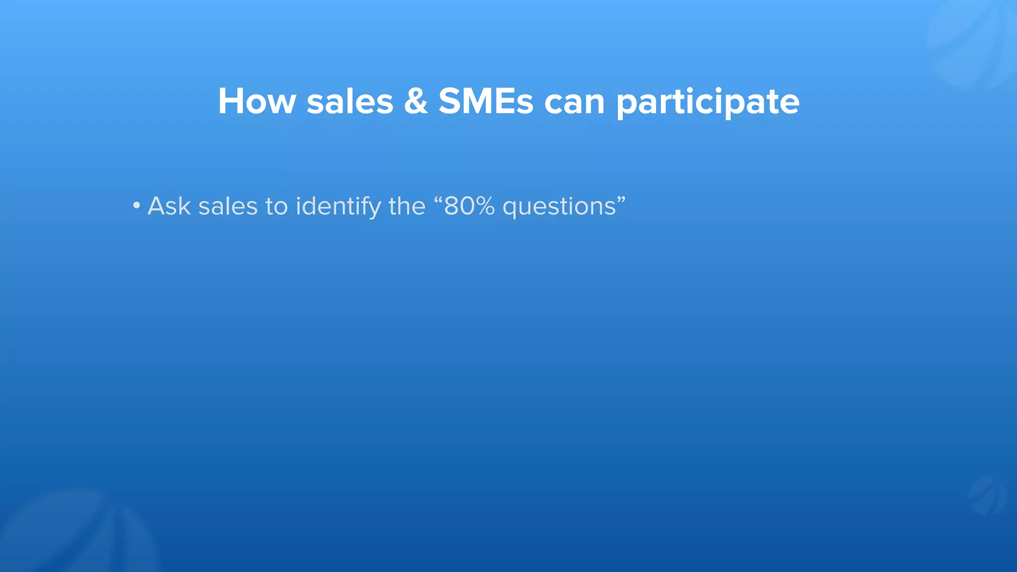 How sales & SMEs can participate
• Ask sales to identify the “80% questions”
 