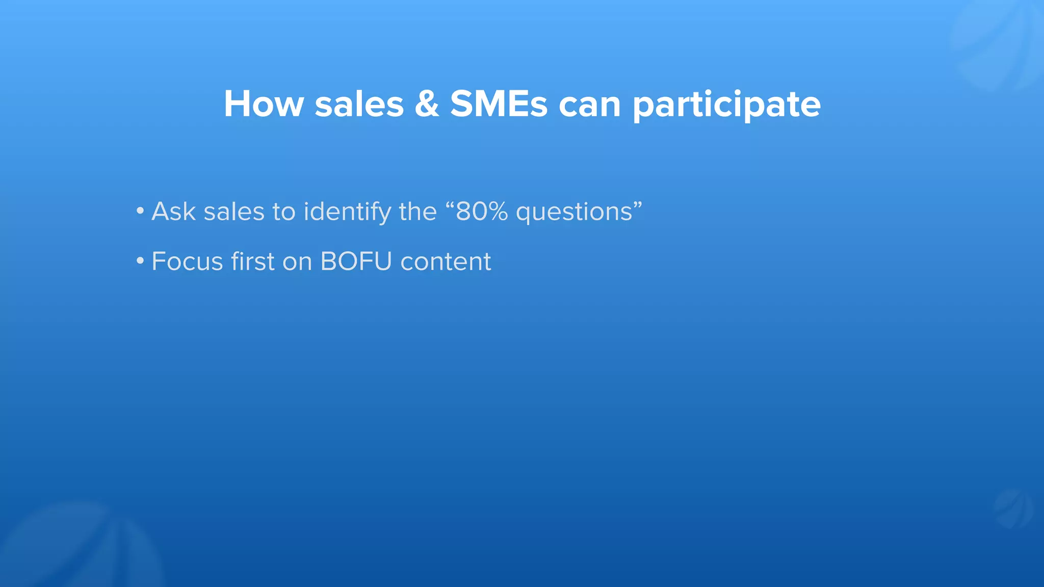 How sales & SMEs can participate
• Ask sales to identify the “80% questions”
• Focus ﬁrst on BOFU content
 