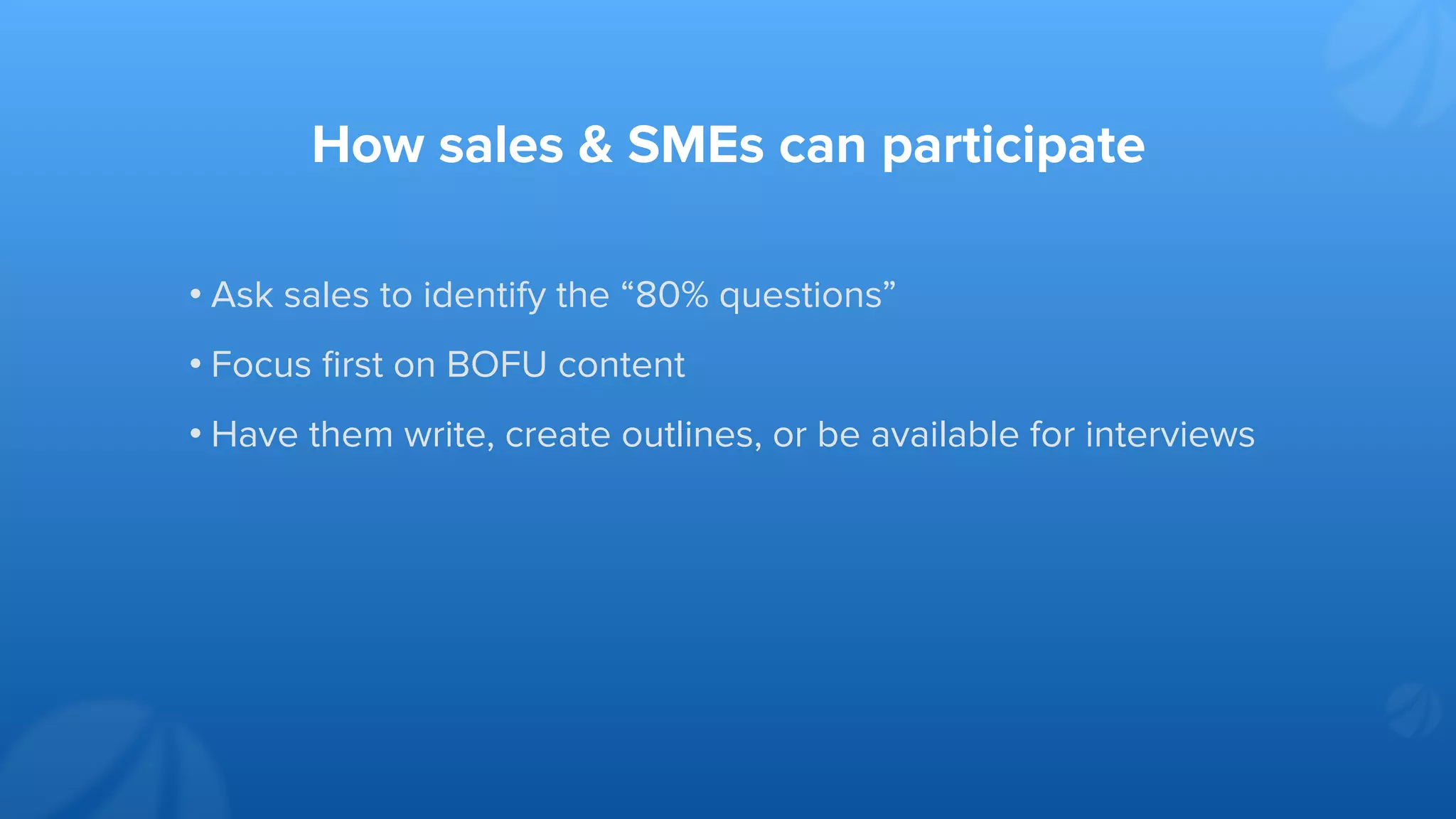 How sales & SMEs can participate
• Ask sales to identify the “80% questions”
• Focus ﬁrst on BOFU content
• Have them write, create outlines, or be available for interviews
 