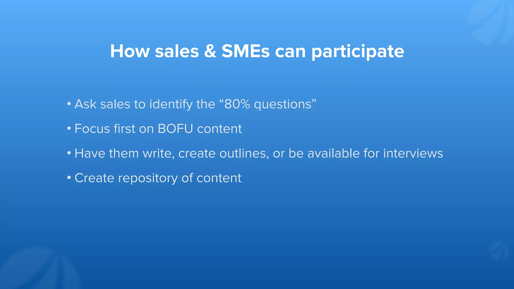 How sales & SMEs can participate
• Ask sales to identify the “80% questions”
• Focus ﬁrst on BOFU content
• Have them write, create outlines, or be available for interviews
• Create repository of content
 