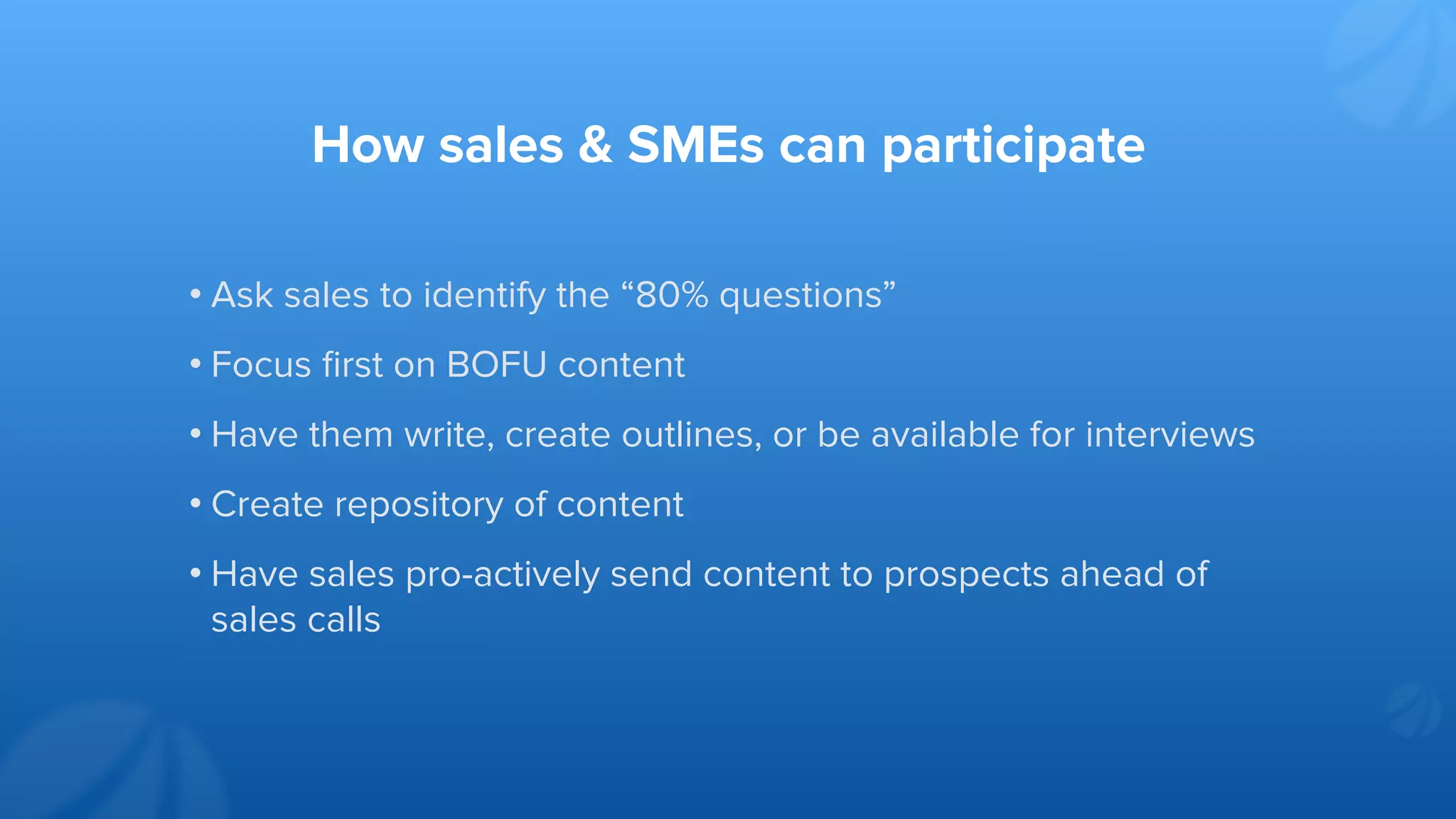 How sales & SMEs can participate
• Ask sales to identify the “80% questions”
• Focus ﬁrst on BOFU content
• Have them write, create outlines, or be available for interviews
• Create repository of content
• Have sales pro-actively send content to prospects ahead of
sales calls
 