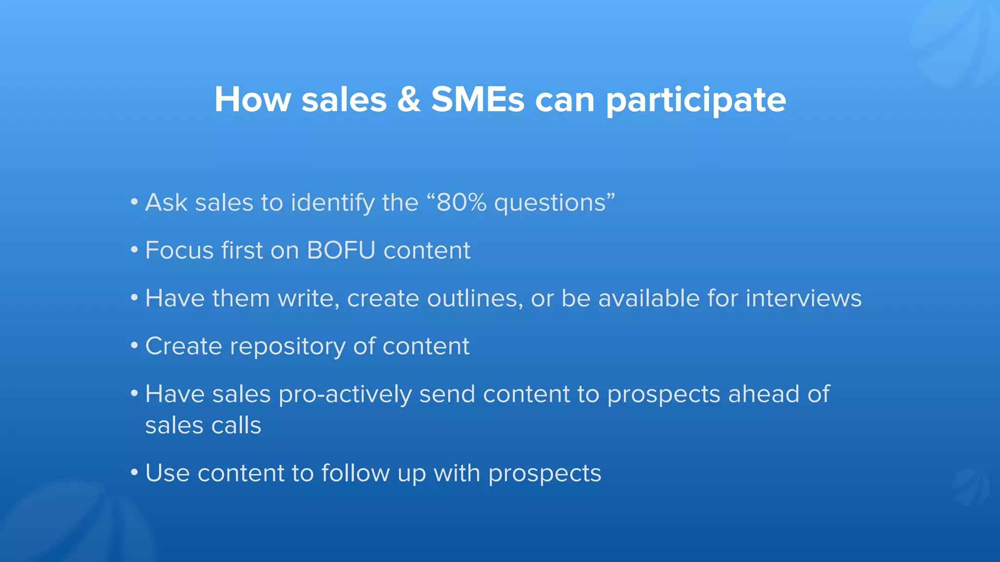 How sales & SMEs can participate
• Ask sales to identify the “80% questions”
• Focus ﬁrst on BOFU content
• Have them write, create outlines, or be available for interviews
• Create repository of content
• Have sales pro-actively send content to prospects ahead of
sales calls
• Use content to follow up with prospects
 