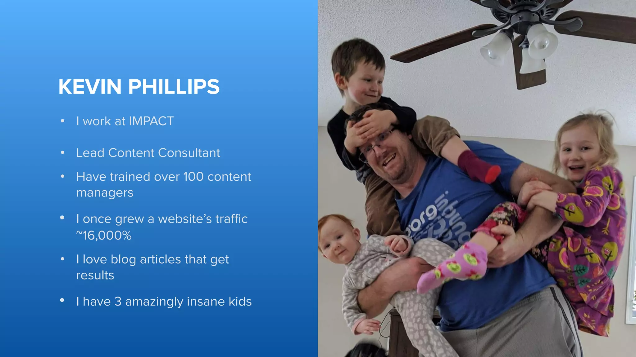 KEVIN PHILLIPS
• I work at IMPACT
• Lead Content Consultant
• Have trained over 100 content
managers
• I once grew a website’s traﬃc
~16,000%
• I love blog articles that get
results
• I have 3 amazingly insane kids
 
