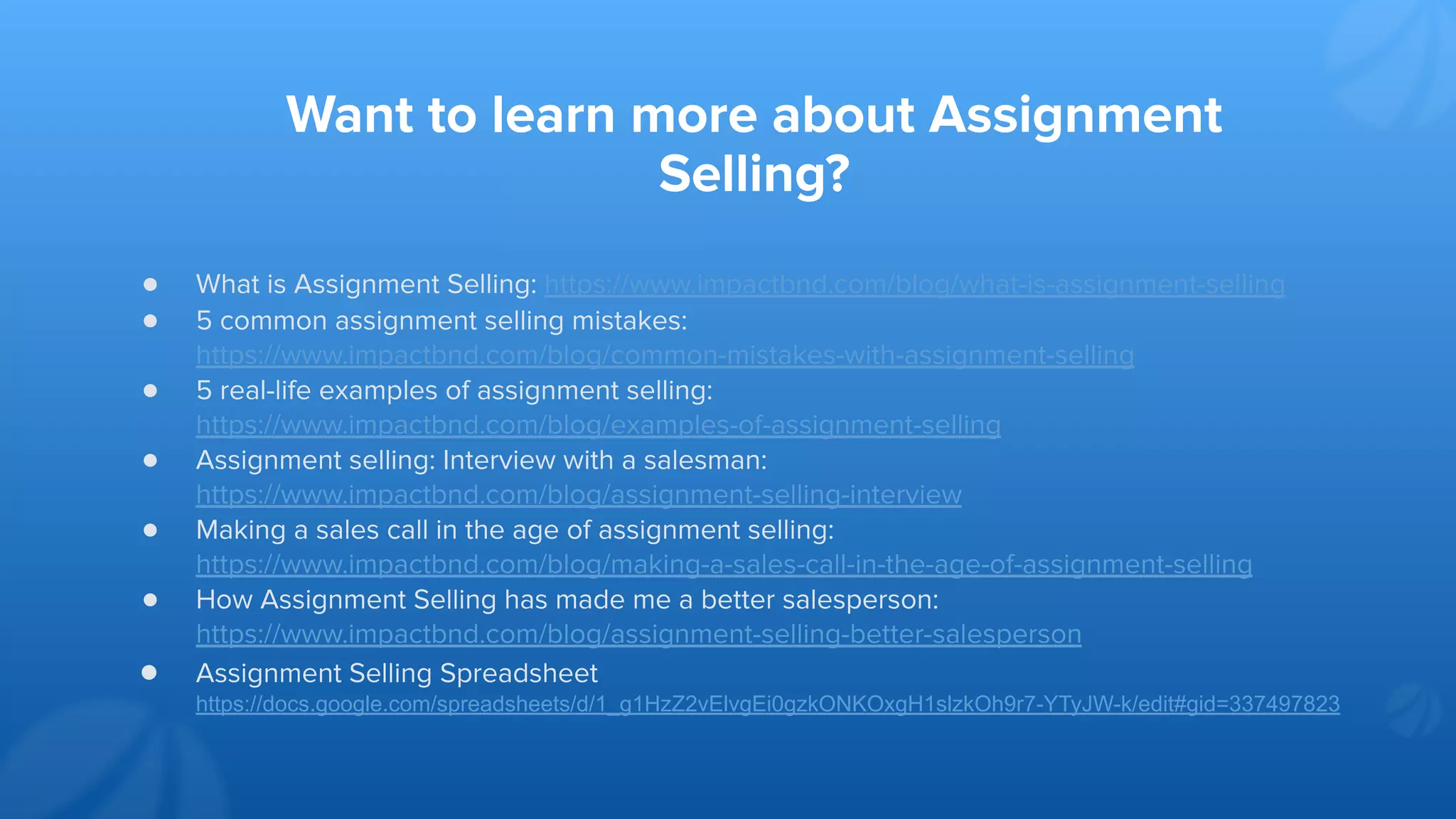 Want to learn more about Assignment
Selling?
● What is Assignment Selling: https://www.impactbnd.com/blog/what-is-assignment-selling
● 5 common assignment selling mistakes:
https://www.impactbnd.com/blog/common-mistakes-with-assignment-selling
● 5 real-life examples of assignment selling:
https://www.impactbnd.com/blog/examples-of-assignment-selling
● Assignment selling: Interview with a salesman:
https://www.impactbnd.com/blog/assignment-selling-interview
● Making a sales call in the age of assignment selling:
https://www.impactbnd.com/blog/making-a-sales-call-in-the-age-of-assignment-selling
● How Assignment Selling has made me a better salesperson:
https://www.impactbnd.com/blog/assignment-selling-better-salesperson
● Assignment Selling Spreadsheet
https://docs.google.com/spreadsheets/d/1_g1HzZ2vElvgEi0gzkONKOxgH1slzkOh9r7-YTyJW-k/edit#gid=337497823
 