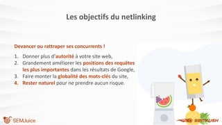 Les objectifs du netlinking
Devancer ou rattraper ses concurrents !
1. Donner plus d’autorité à votre site web,
2. Grandement améliorer les positions des requêtes
les plus importantes dans les résultats de Google,
3. Faire monter la globalité des mots-clés du site,
4. Rester naturel pour ne prendre aucun risque.
 