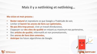 Mais il y a netlinking et netlinking…
Ma vision et mon process :
• Rester naturel et reproduire ce que Google a l’habitude de voir,
• Limiter et bannir les ancres de liens sur-optimisées,
• Ne pas être trop pressé, c’est un travail d’endurance,
• S’appuyer sur des sites de qualité en mixant au maximum nos partenaires,
• Des articles de qualité, informatifs et non promotionnels,
• Des ancres de liens bien amenées,
• Anticiper les futurs algorithmes de Google.
 