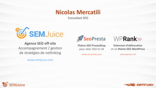 Thème SEO PrestaShop
pour allier SEO et UX
www.seo-presta.com
Agence SEO off-site
Accompagnement / gestion
de stratégies de netlinking
www.semjuice.com
SEMJuice
Nicolas Mercatili
Consultant SEO
Extension d’obfuscation
et un thème SEO WordPress
www.wprank.net
 