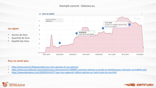 Pour en savoir plus
• https://www.sistrix.fr/blog/penalite-pour-liens-douteux-le-cas-selectos/
• https://www.journaldunet.com/solutions/seo-referencement/1490991-comment-selectos-a-sacrifie-le-netlinking-pour-retrouver-sa-visibilite-seo/
• https://www.abondance.com/20200318-42277-que-nous-apprend-l-affaire-selectos-sur-notre-vision-du-seo.html
Exemple concret : Selectos.eu
Les signes
• Ancres de liens
• Quantité de liens
• Qualité des liens
 