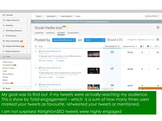 My goal was to find out if my tweets were actually reaching my audience.
This is show by Total engagement – which is a sum of how many times users
marked your tweets as favourite, retweeted your tweets or mentioned.
I am not surprised #brightonSEO tweets were highly engaged