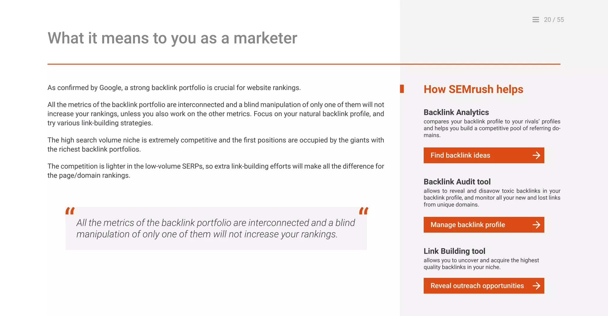 20 / 55
What it means to you as a marketer
As confirmed by Google, a strong backlink portfolio is crucial for website rankings.
All the metrics of the backlink portfolio are interconnected and a blind manipulation of only one of them will not
increase your rankings, unless you also work on the other metrics. Focus on your natural backlink profile, and
try various link-building strategies.
The high search volume niche is extremely competitive and the first positions are occupied by the giants with
the richest backlink portfolios.
The competition is lighter in the low-volume SERPs, so extra link-building efforts will make all the difference for
the page/domain rankings.
All the metrics of the backlink portfolio are interconnected and a blind
manipulation of only one of them will not increase your rankings.
“ “
How SEMrush helps
Backlink Analytics
compares your backlink profile to your rivals’ profiles
and helps you build a competitive pool of referring do-
mains.
Find backlink ideas
Backlink Audit tool
allows to reveal and disavow toxic backlinks in your
backlink profile, and monitor all your new and lost links
from unique domains.
Manage backlink profile
Link Building tool
allows you to uncover and acquire the highest
quality backlinks in your niche.
Reveal outreach opportunities
 