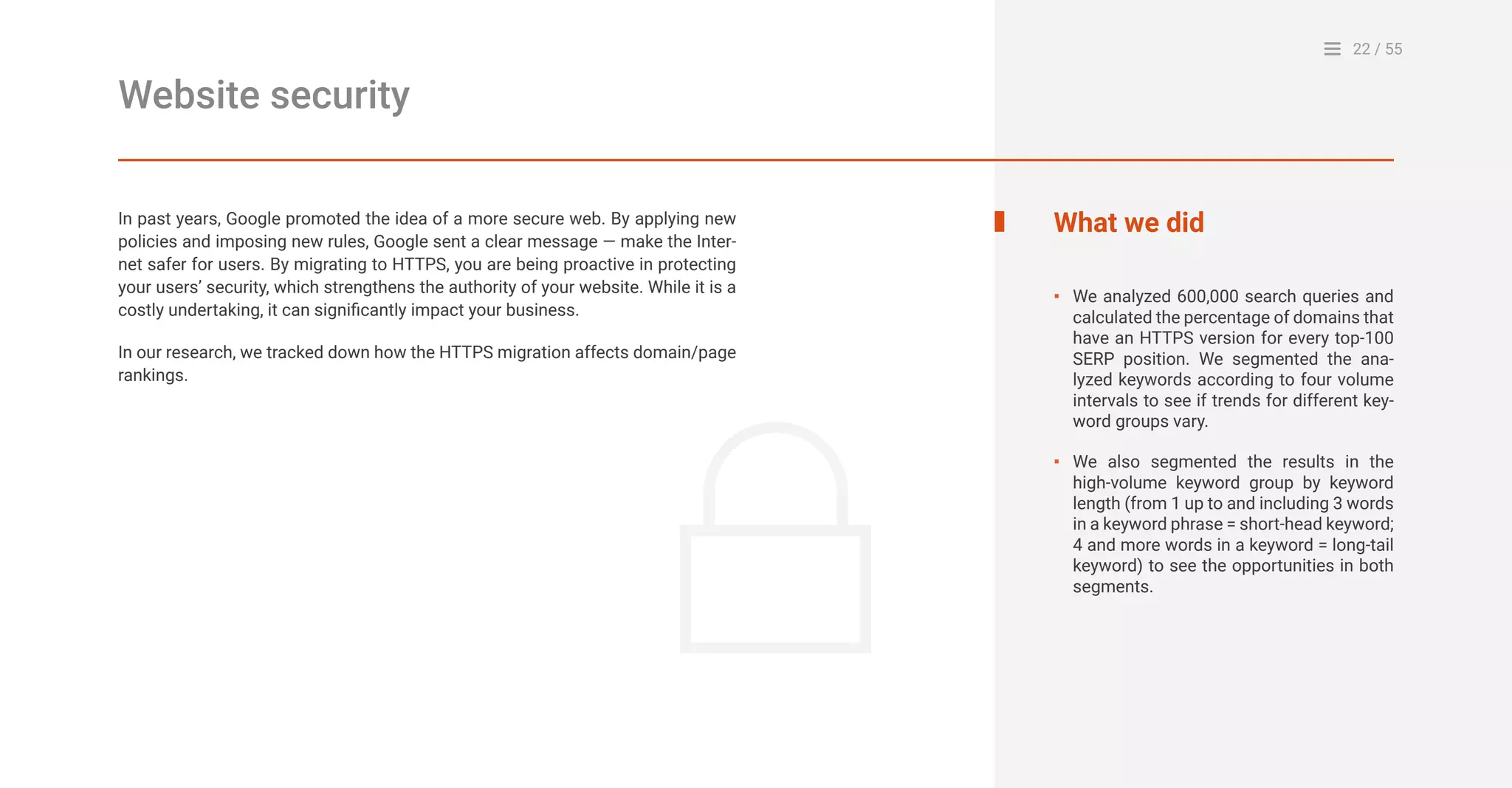 22 / 55
Website security
In past years, Google promoted the idea of a more secure web. By applying new
policies and imposing new rules, Google sent a clear message — make the Inter-
net safer for users. By migrating to HTTPS, you are being proactive in protecting
your users’ security, which strengthens the authority of your website. While it is a
costly undertaking, it can significantly impact your business.
In our research, we tracked down how the HTTPS migration affects domain/page
rankings.
What we did
We analyzed 600,000 search queries and
calculated the percentage of domains that
have an HTTPS version for every top-100
SERP position. We segmented the ana-
lyzed keywords according to four volume
intervals to see if trends for different key-
word groups vary.
We also segmented the results in the
high-volume keyword group by keyword
length (from 1 up to and including 3 words
in a keyword phrase = short-head keyword;
4 and more words in a keyword = long-tail
keyword) to see the opportunities in both
segments.
▪
▪
 