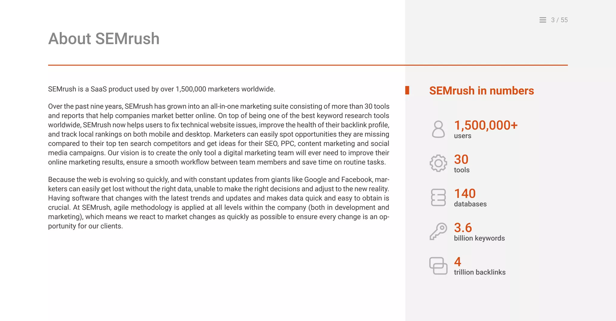 3 / 55
About SEMrush
SEMrush is a SaaS product used by over 1,500,000 marketers worldwide.
Over the past nine years, SEMrush has grown into an all-in-one marketing suite consisting of more than 30 tools
and reports that help companies market better online. On top of being one of the best keyword research tools
worldwide, SEMrush now helps users to fix technical website issues, improve the health of their backlink profile,
and track local rankings on both mobile and desktop. Marketers can easily spot opportunities they are missing
compared to their top ten search competitors and get ideas for their SEO, PPC, content marketing and social
media campaigns. Our vision is to create the only tool a digital marketing team will ever need to improve their
online marketing results, ensure a smooth workflow between team members and save time on routine tasks.
Because the web is evolving so quickly, and with constant updates from giants like Google and Facebook, mar-
keters can easily get lost without the right data, unable to make the right decisions and adjust to the new reality.
Having software that changes with the latest trends and updates and makes data quick and easy to obtain is
crucial. At SEMrush, agile methodology is applied at all levels within the company (both in development and
marketing), which means we react to market changes as quickly as possible to ensure every change is an op-
portunity for our clients.
SEMrush in numbers
1,500,000+
users
30
tools
140
databases
3.6
billion keywords
4
trillion backlinks
 