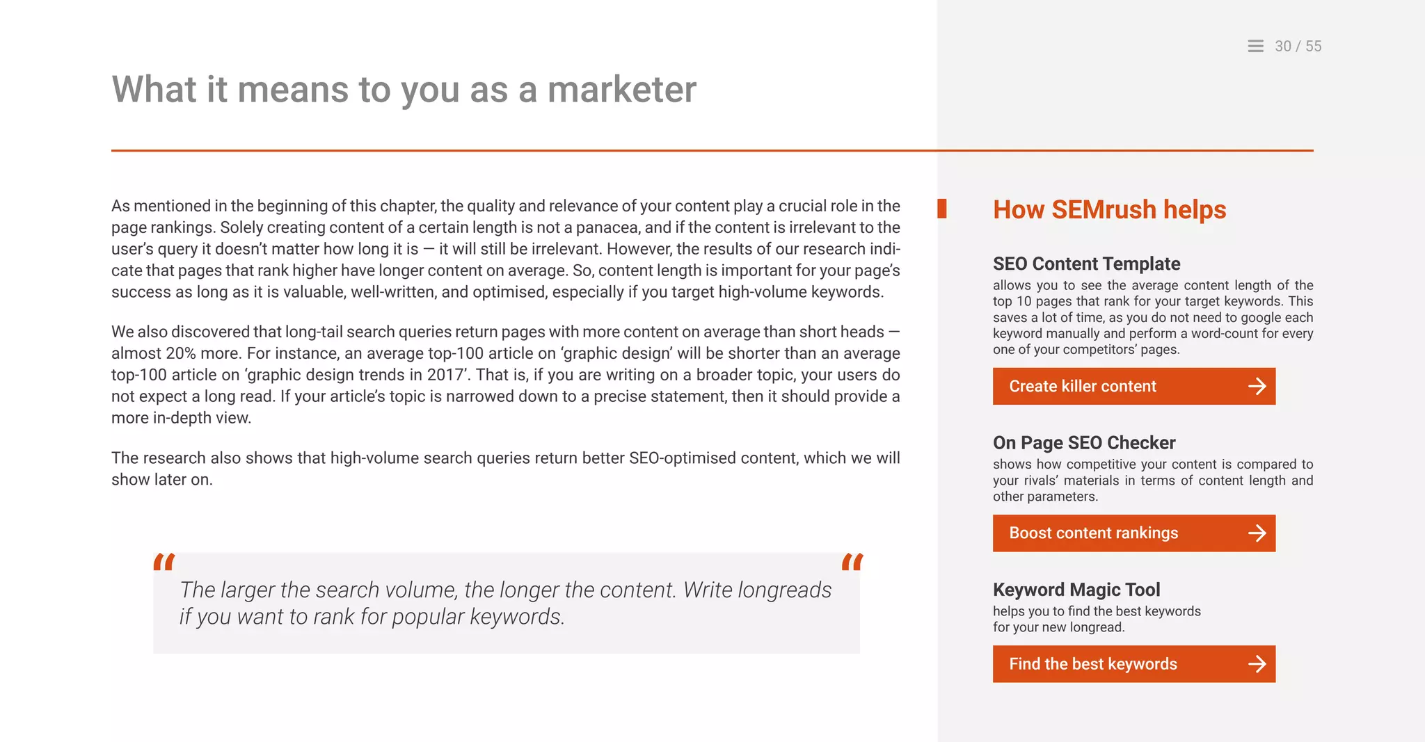 30 / 55
What it means to you as a marketer
As mentioned in the beginning of this chapter, the quality and relevance of your content play a crucial role in the
page rankings. Solely creating content of a certain length is not a panacea, and if the content is irrelevant to the
user’s query it doesn’t matter how long it is — it will still be irrelevant. However, the results of our research indi-
cate that pages that rank higher have longer content on average. So, content length is important for your page’s
success as long as it is valuable, well-written, and optimised, especially if you target high-volume keywords.
We also discovered that long-tail search queries return pages with more content on average than short heads —
almost 20% more. For instance, an average top-100 article on ‘graphic design’ will be shorter than an average
top-100 article on ‘graphic design trends in 2017’. That is, if you are writing on a broader topic, your users do
not expect a long read. If your article’s topic is narrowed down to a precise statement, then it should provide a
more in-depth view.
The research also shows that high-volume search queries return better SEO-optimised content, which we will
show later on.
How SEMrush helps
SEO Content Template
allows you to see the average content length of the
top 10 pages that rank for your target keywords. This
saves a lot of time, as you do not need to google each
keyword manually and perform a word-count for every
one of your competitors’ pages.
Create killer content
On Page SEO Checker
shows how competitive your content is compared to
your rivals’ materials in terms of content length and
other parameters.
Boost content rankings
Keyword Magic Tool
helps you to find the best keywords
for your new longread.
Find the best keywords
The larger the search volume, the longer the content. Write longreads
if you want to rank for popular keywords.
“ “
 